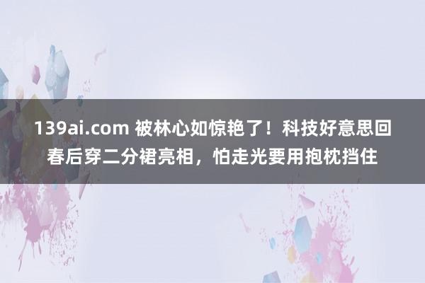 139ai.com 被林心如惊艳了！科技好意思回春后穿二分裙亮相，怕走光要用抱枕挡住