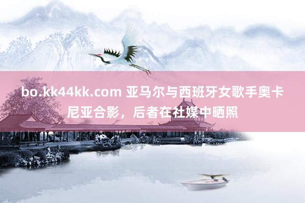 bo.kk44kk.com 亚马尔与西班牙女歌手奥卡尼亚合影，后者在社媒中晒照