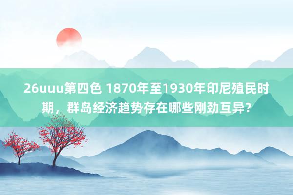 26uuu第四色 1870年至1930年印尼殖民时期，群岛经济趋势存在哪些刚劲互异？