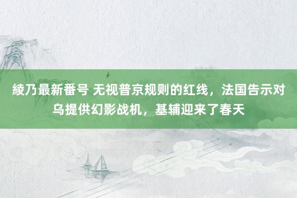 綾乃最新番号 无视普京规则的红线，法国告示对乌提供幻影战机，基辅迎来了春天