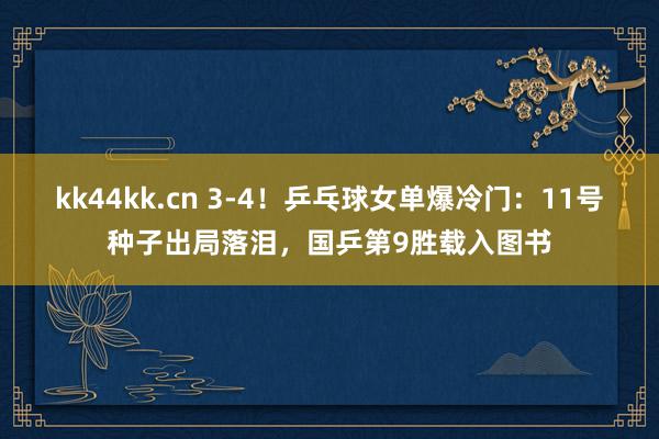 kk44kk.cn 3-4！乒乓球女单爆冷门：11号种子出局落泪，国乒第9胜载入图书