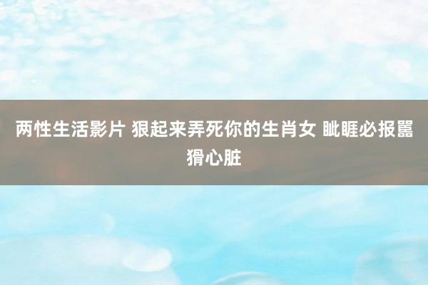 两性生活影片 狠起来弄死你的生肖女 眦睚必报嚚猾心脏