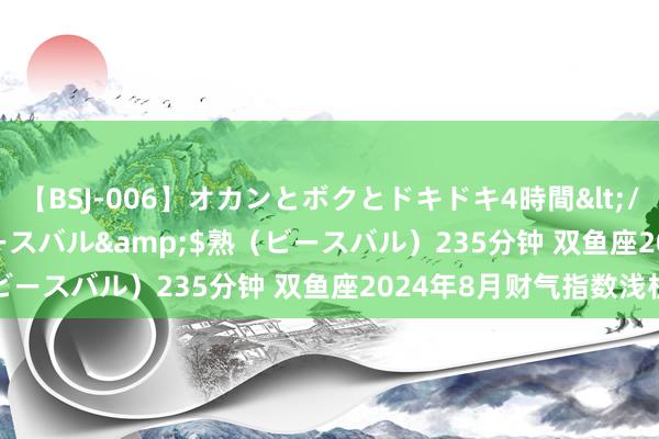 【BSJ-006】オカンとボクとドキドキ4時間</a>2008-04-21ビースバル&$熟（ビースバル）235分钟 双鱼座2024年8月财气指数浅析