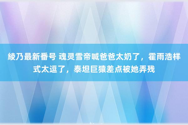 綾乃最新番号 魂灵雪帝喊爸爸太奶了，霍雨浩样式太逗了，泰坦巨猿差点被她弄残