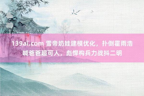 139ai.com 雪帝奶娃建模优化，扑倒霍雨浩喊爸爸超可人，彪悍构兵力战抖二明