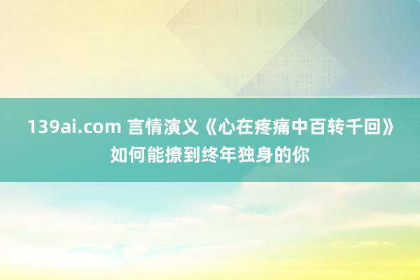 139ai.com 言情演义《心在疼痛中百转千回》如何能撩到终年独身的你