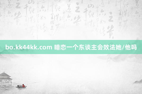 bo.kk44kk.com 暗恋一个东谈主会效法她/他吗