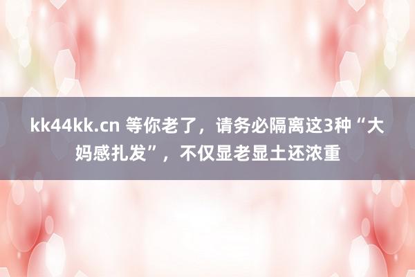 kk44kk.cn 等你老了，请务必隔离这3种“大妈感扎发”，不仅显老显土还浓重