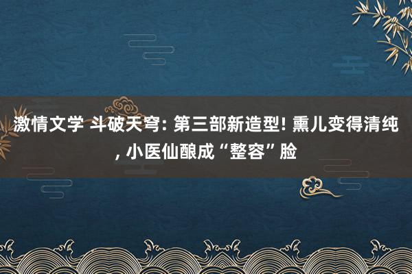 激情文学 斗破天穹: 第三部新造型! 熏儿变得清纯, 小医仙酿成“整容”脸