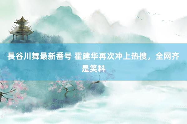 長谷川舞最新番号 霍建华再次冲上热搜，全网齐是笑料