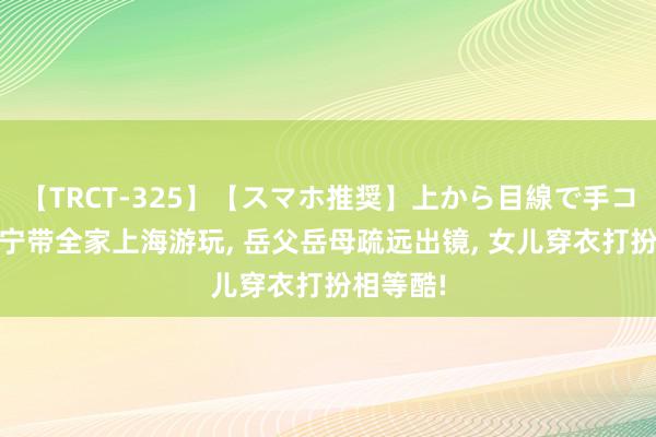 【TRCT-325】【スマホ推奨】上から目線で手コキ 撒贝宁带全家上海游玩, 岳父岳母疏远出镜, 女儿穿衣打扮相等酷!