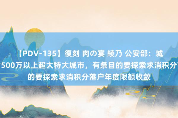 【PDV-135】復刻 肉の宴 綾乃 公安部：城区常住东说念主口500万以上超大特大城市，有条目的要探索求消积分落户年度限额收敛