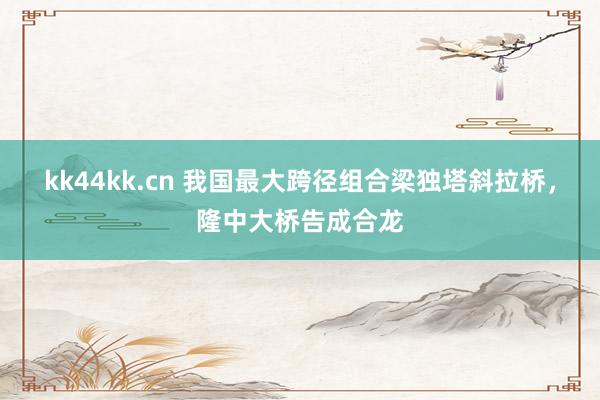 kk44kk.cn 我国最大跨径组合梁独塔斜拉桥，隆中大桥告成合龙