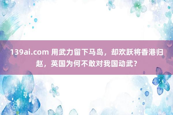 139ai.com 用武力留下马岛，却欢跃将香港归赵，英国为何不敢对我国动武？