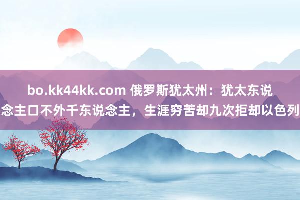 bo.kk44kk.com 俄罗斯犹太州：犹太东说念主口不外千东说念主，生涯穷苦却九次拒却以色列