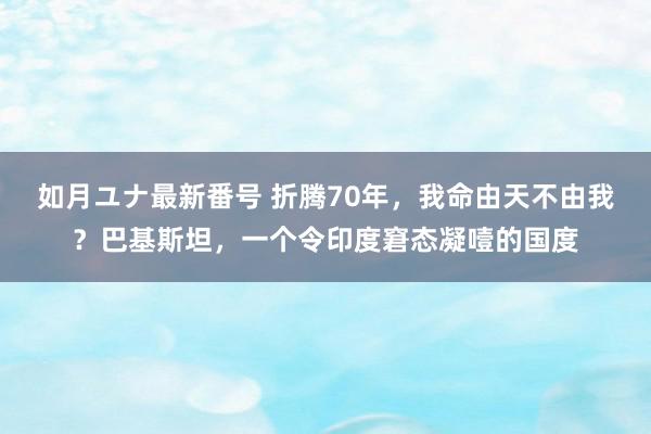 如月ユナ最新番号 折腾70年，我命由天不由我？巴基斯坦，一个令印度窘态凝噎的国度