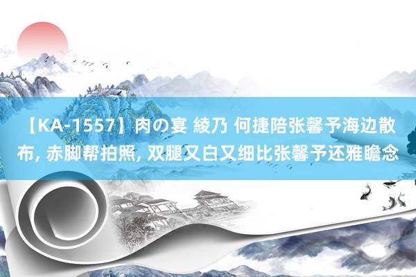 【KA-1557】肉の宴 綾乃 何捷陪张馨予海边散布, 赤脚帮拍照, 双腿又白又细比张馨予还雅瞻念