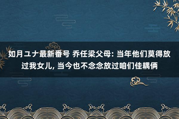 如月ユナ最新番号 乔任梁父母: 当年他们莫得放过我女儿, 当今也不念念放过咱们佳耦俩