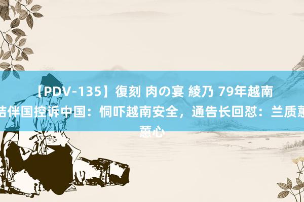 【PDV-135】復刻 肉の宴 綾乃 79年越南在结伴国控诉中国：恫吓越南安全，通告长回怼：兰质蕙心