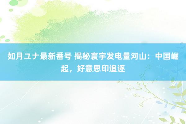 如月ユナ最新番号 揭秘寰宇发电量河山：中国崛起，好意思印追逐