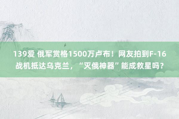 139爱 俄军赏格1500万卢布！网友拍到F-16战机抵达乌克兰，“灭俄神器”能成救星吗？