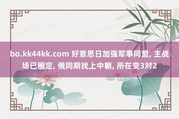 bo.kk44kk.com 好意思日加强军事同盟, 主战场已圈定, 俄同期找上中朝, 所在变3对2