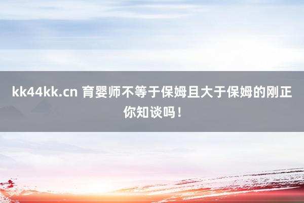 kk44kk.cn 育婴师不等于保姆且大于保姆的刚正你知谈吗！