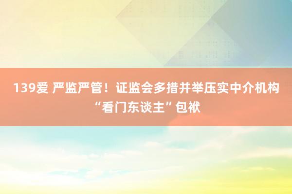 139爱 严监严管！证监会多措并举压实中介机构“看门东谈主”包袱