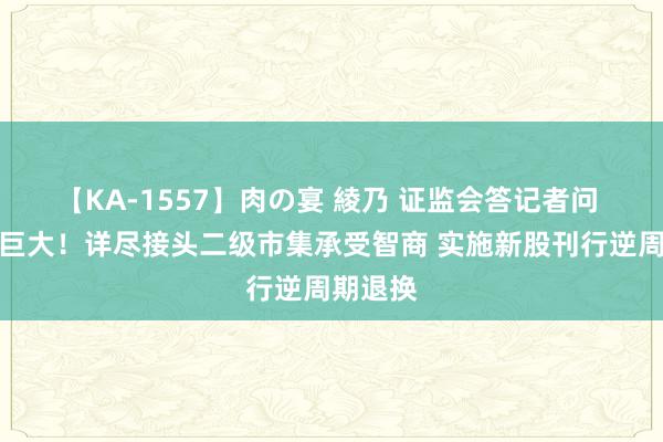 【KA-1557】肉の宴 綾乃 证监会答记者问 信息量巨大！详尽接头二级市集承受智商 实施新股刊行逆周期退换