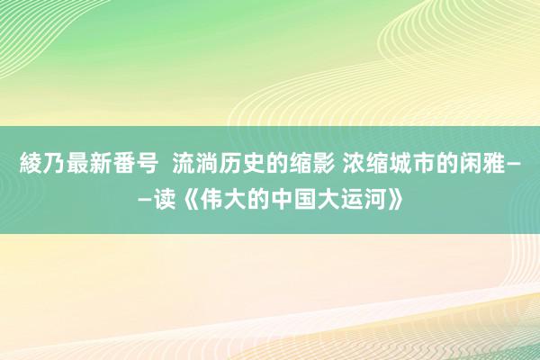 綾乃最新番号  流淌历史的缩影 浓缩城市的闲雅——读《伟大的中国大运河》