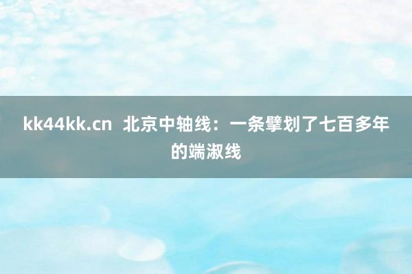 kk44kk.cn  北京中轴线：一条擘划了七百多年的端淑线