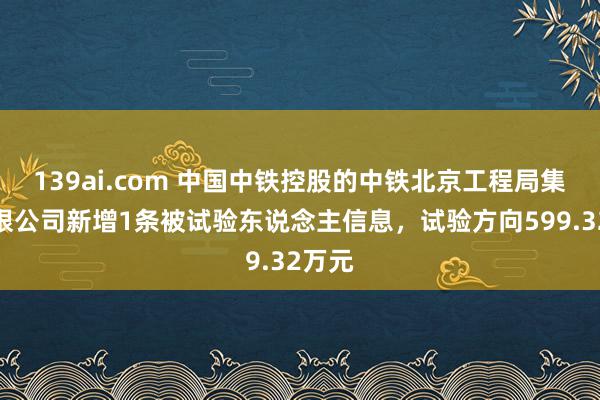 139ai.com 中国中铁控股的中铁北京工程局集团有限公司新增1条被试验东说念主信息，试验方向599.32万元