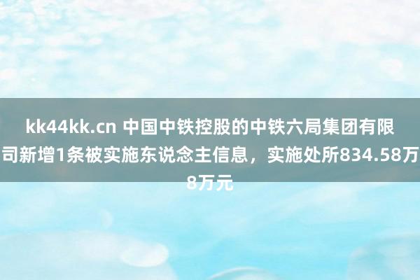 kk44kk.cn 中国中铁控股的中铁六局集团有限公司新增1条被实施东说念主信息，实施处所834.58万元