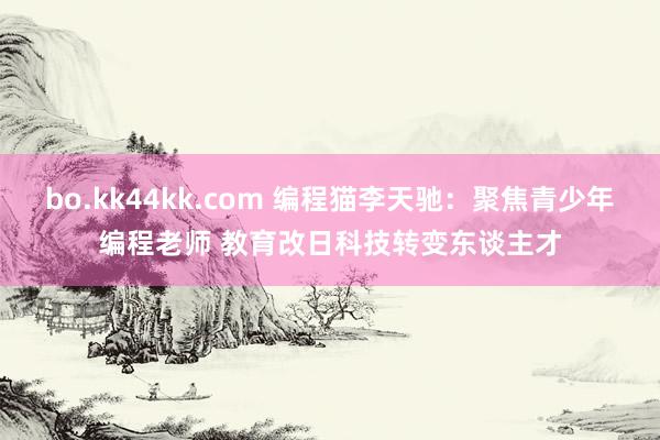 bo.kk44kk.com 编程猫李天驰：聚焦青少年编程老师 教育改日科技转变东谈主才