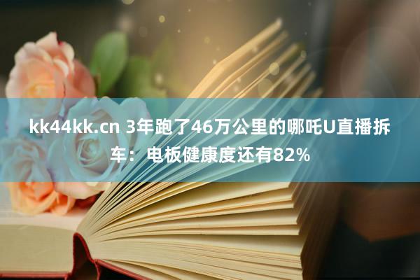 kk44kk.cn 3年跑了46万公里的哪吒U直播拆车：电板健康度还有82%