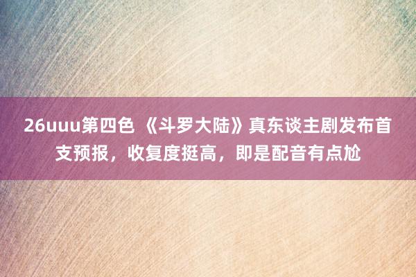 26uuu第四色 《斗罗大陆》真东谈主剧发布首支预报，收复度挺高，即是配音有点尬