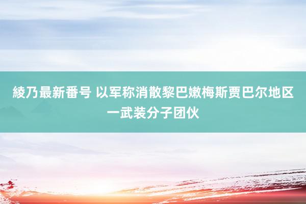 綾乃最新番号 以军称消散黎巴嫩梅斯贾巴尔地区一武装分子团伙