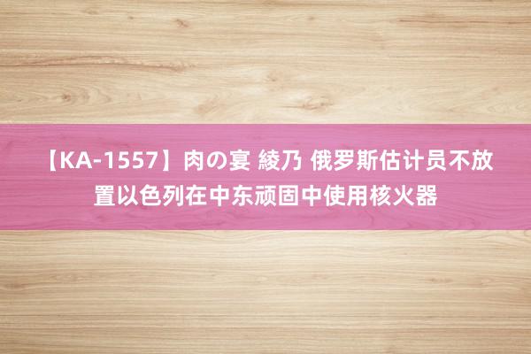 【KA-1557】肉の宴 綾乃 俄罗斯估计员不放置以色列在中东顽固中使用核火器