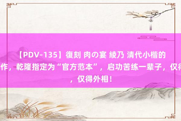 【PDV-135】復刻 肉の宴 綾乃 清代小楷的封神之作，乾隆指定为“官方范本”，启功苦练一辈子，仅得外相！