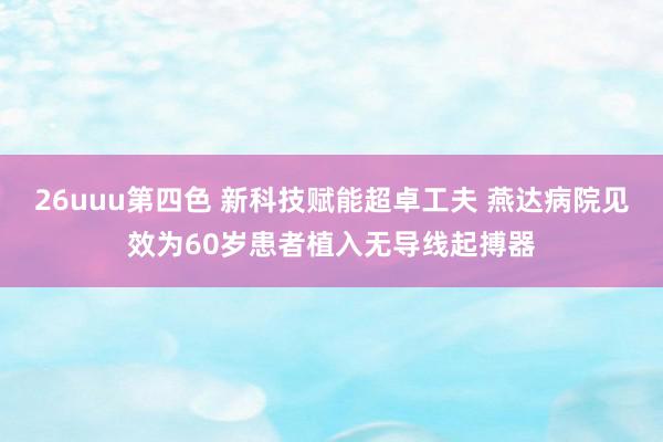 26uuu第四色 新科技赋能超卓工夫 燕达病院见效为60岁患者植入无导线起搏器