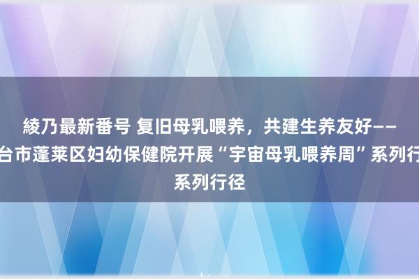 綾乃最新番号 复旧母乳喂养，共建生养友好——烟台市蓬莱区妇幼保健院开展“宇宙母乳喂养周”系列行径