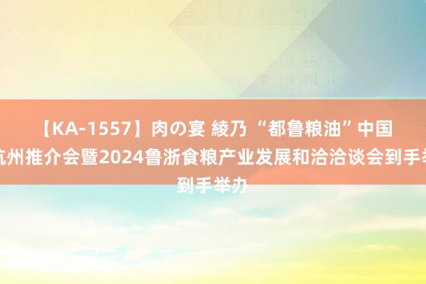 【KA-1557】肉の宴 綾乃 “都鲁粮油”中国行杭州推介会暨2024鲁浙食粮产业发展和洽洽谈会到手举办