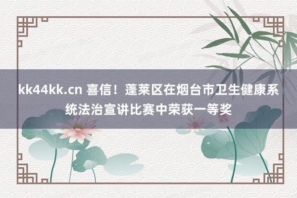 kk44kk.cn 喜信！蓬莱区在烟台市卫生健康系统法治宣讲比赛中荣获一等奖