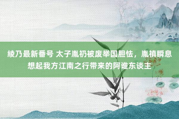 綾乃最新番号 太子胤礽被废举国胆怯，胤禛瞬息想起我方江南之行带来的阿谁东谈主