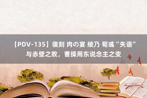 【PDV-135】復刻 肉の宴 綾乃 荀彧“失语”与赤壁之败，曹操用东说念主之变