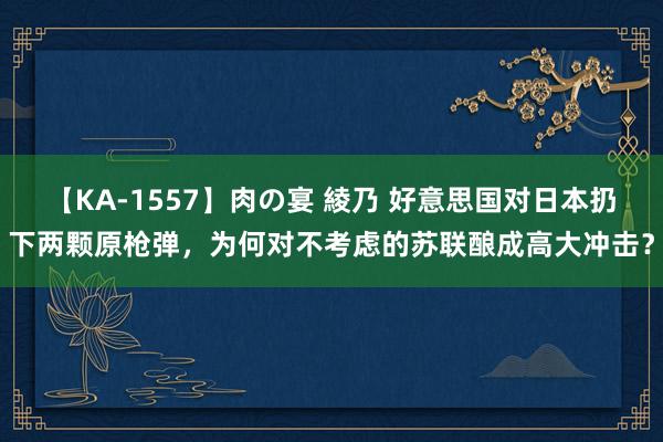 【KA-1557】肉の宴 綾乃 好意思国对日本扔下两颗原枪弹，为何对不考虑的苏联酿成高大冲击？