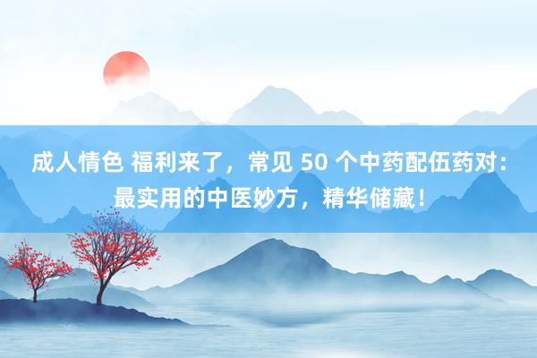 成人情色 福利来了，常见 50 个中药配伍药对：最实用的中医妙方，精华储藏！