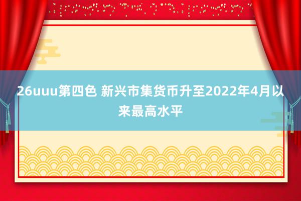 26uuu第四色 新兴市集货币升至2022年4月以来最高水平