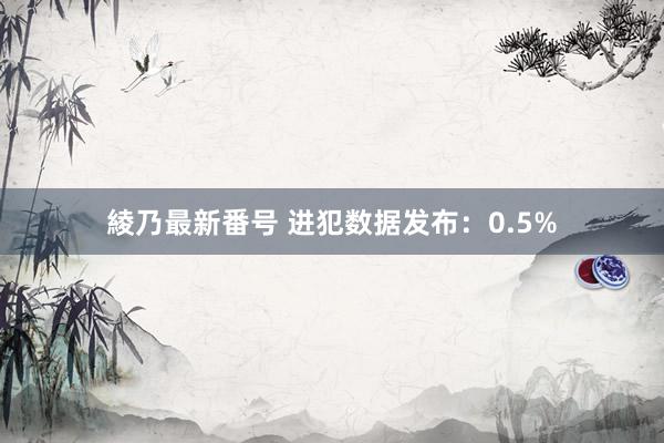 綾乃最新番号 进犯数据发布：0.5%