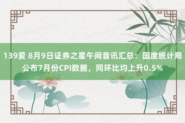 139爱 8月9日证券之星午间音讯汇总：国度统计局公布7月份CPI数据，同环比均上升0.5%